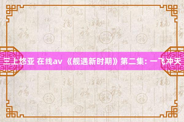 三上悠亚 在线av 《舰遇新时期》第二集: 一飞冲天