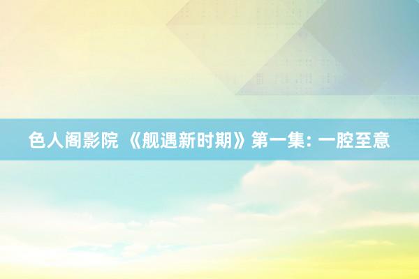 色人阁影院 《舰遇新时期》第一集: 一腔至意