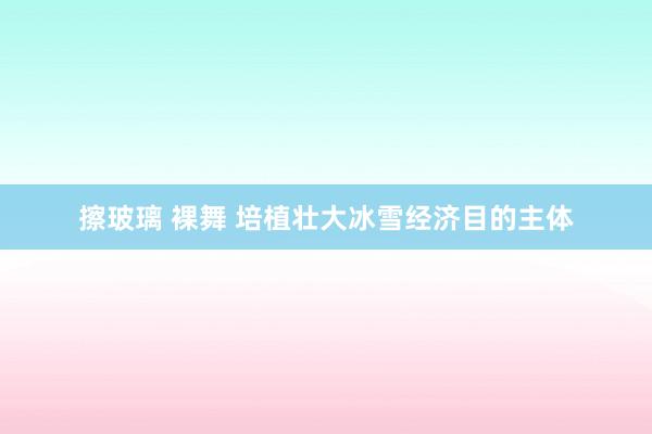 擦玻璃 裸舞 培植壮大冰雪经济目的主体