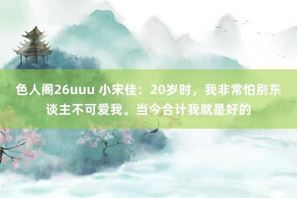 色人阁26uuu 小宋佳：20岁时，我非常怕别东谈主不可爱我。当今合计我就是好的