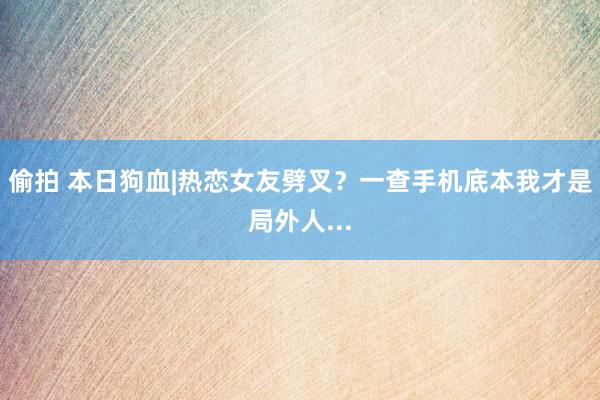 偷拍 本日狗血|热恋女友劈叉？一查手机底本我才是局外人...