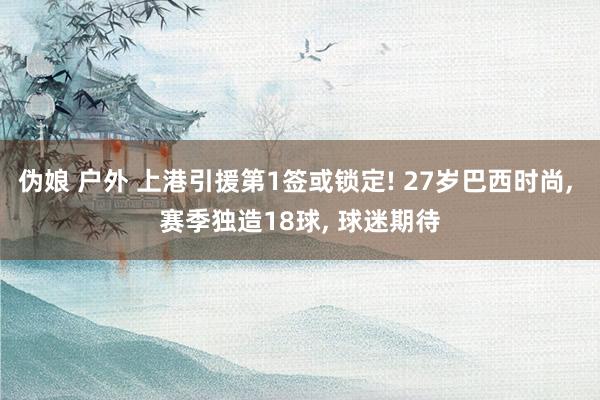 伪娘 户外 上港引援第1签或锁定! 27岁巴西时尚, 赛季独造18球, 球迷期待