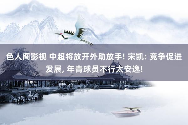 色人阁影视 中超将放开外助放手! 宋凯: 竞争促进发展, 年青球员不行太安逸!