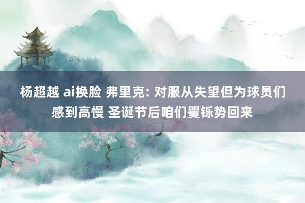 杨超越 ai换脸 弗里克: 对服从失望但为球员们感到高慢 圣诞节后咱们矍铄势回来