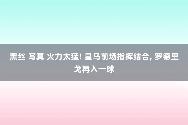 黑丝 写真 火力太猛! 皇马前场指挥结合, 罗德里戈再入一球