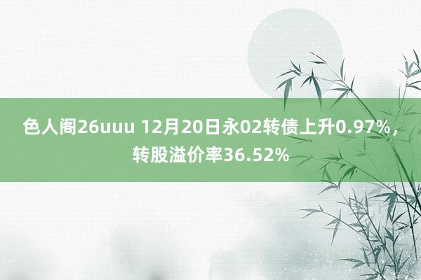 色人阁26uuu 12月20日永02转债上升0.97%，转股溢价率36.52%