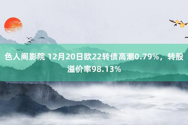 色人阁影院 12月20日欧22转债高潮0.79%，转股溢价率98.13%