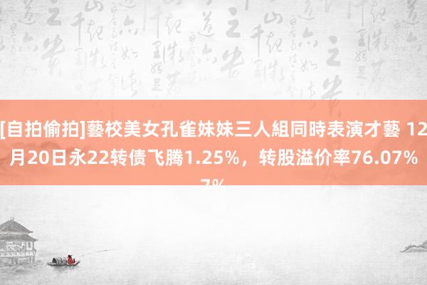 [自拍偷拍]藝校美女孔雀妹妹三人組同時表演才藝 12月20日永22转债飞腾1.25%，转股溢价率76