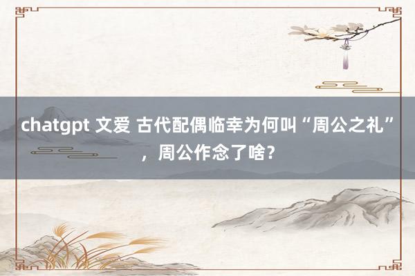 chatgpt 文爱 古代配偶临幸为何叫“周公之礼”，周公作念了啥？