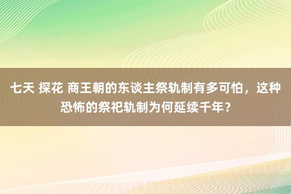 七天 探花 商王朝的东谈主祭轨制有多可怕，这种恐怖的祭祀轨制为何延续千年？