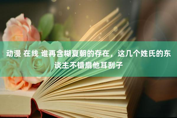 动漫 在线 谁再含糊夏朝的存在，这几个姓氏的东谈主不错扇他耳刮子