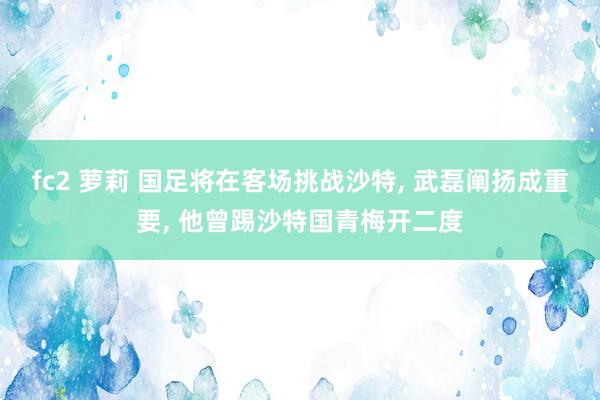 fc2 萝莉 国足将在客场挑战沙特, 武磊阐扬成重要, 他曾踢沙特国青梅开二度