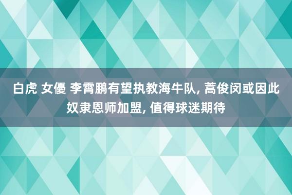 白虎 女優 李霄鹏有望执教海牛队, 蒿俊闵或因此奴隶恩师加盟, 值得球迷期待