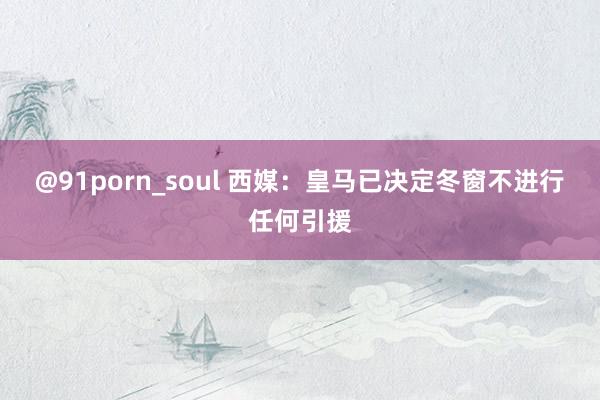 @91porn_soul 西媒：皇马已决定冬窗不进行任何引援