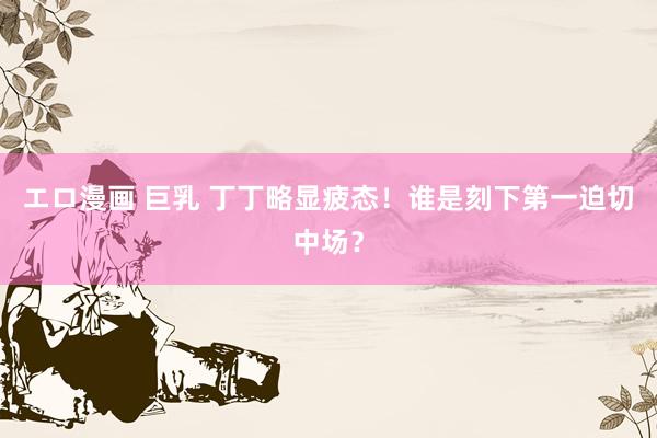 エロ漫画 巨乳 丁丁略显疲态！谁是刻下第一迫切中场？