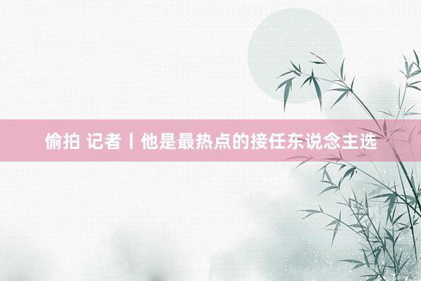 偷拍 记者丨他是最热点的接任东说念主选