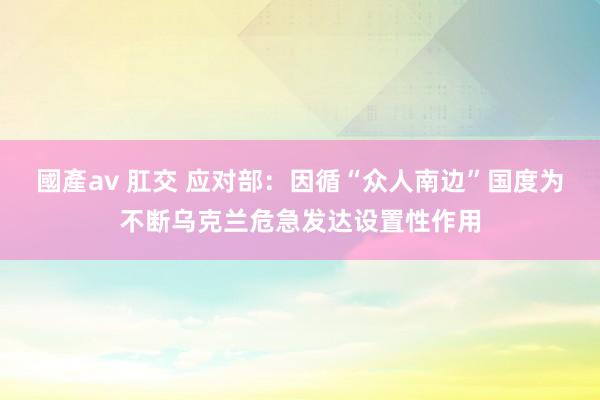 國產av 肛交 应对部：因循“众人南边”国度为不断乌克兰危急发达设置性作用