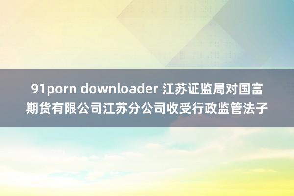 91porn downloader 江苏证监局对国富期货有限公司江苏分公司收受行政监管法子