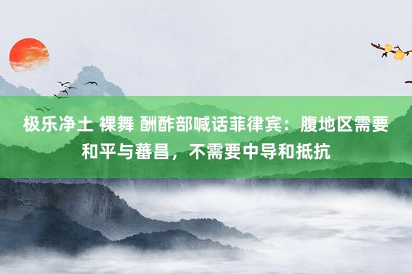 极乐净土 裸舞 酬酢部喊话菲律宾：腹地区需要和平与蕃昌，不需要中导和抵抗
