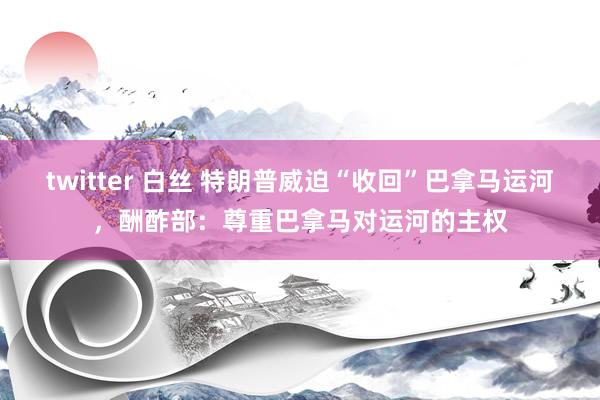 twitter 白丝 特朗普威迫“收回”巴拿马运河，酬酢部：尊重巴拿马对运河的主权