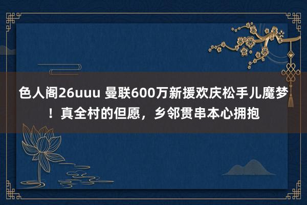 色人阁26uuu 曼联600万新援欢庆松手儿魔梦！真全村的但愿，乡邻贯串本心拥抱