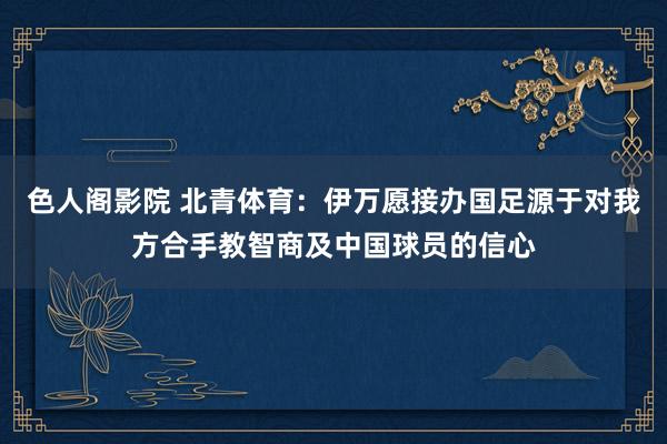 色人阁影院 北青体育：伊万愿接办国足源于对我方合手教智商及中国球员的信心