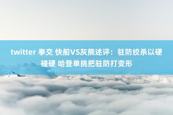 twitter 拳交 快船VS灰熊述评：驻防绞杀以硬碰硬 哈登单挑把驻防打变形