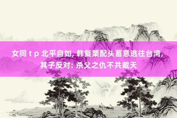 女同 t p 北平自如, 韩复榘配头蓄意逃往台湾, 其子反对: 杀父之仇不共戴天