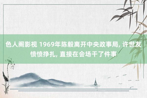 色人阁影视 1969年陈毅离开中央政事局, 许世友愤愤挣扎, 直接在会场干了件事