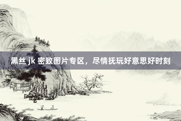 黑丝 jk 密致图片专区,尽情抚玩好意思好时刻