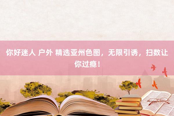 你好迷人 户外 精选亚州色图，无限引诱，扫数让你过瘾！