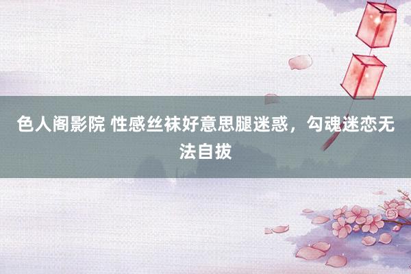 色人阁影院 性感丝袜好意思腿迷惑，勾魂迷恋无法自拔