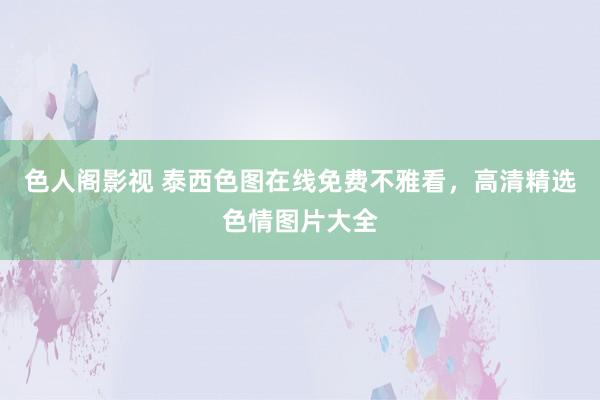 色人阁影视 泰西色图在线免费不雅看，高清精选色情图片大全
