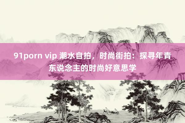 91porn vip 潮水自拍，时尚街拍：探寻年青东说念主的时尚好意思学