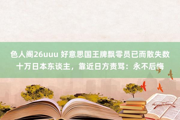 色人阁26uuu 好意思国王牌飘零员已而散失数十万日本东谈主，靠近日方责骂：永不后悔