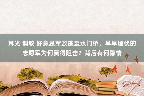 耳光 调教 好意思军败逃至水门桥，早早埋伏的志愿军为何莫得阻击？背后有何隐情