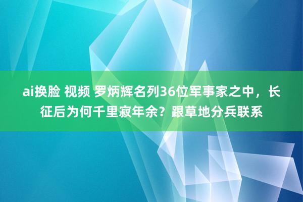 ai换脸 视频 罗炳辉名列36位军事家之中，长征后为何千里寂年余？跟草地分兵联系
