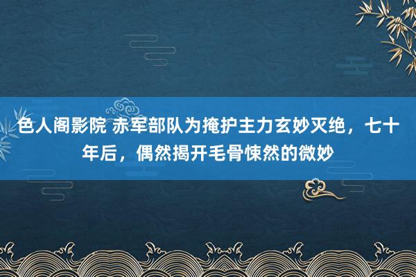 色人阁影院 赤军部队为掩护主力玄妙灭绝，七十年后，偶然揭开毛骨悚然的微妙