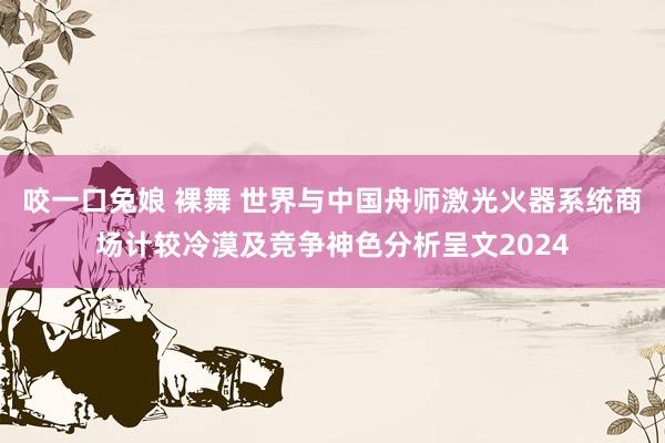 咬一口兔娘 裸舞 世界与中国舟师激光火器系统商场计较冷漠及竞争神色分析呈文2024