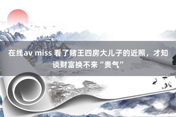 在线av miss 看了赌王四房大儿子的近照，才知谈财富换不来“贵气”