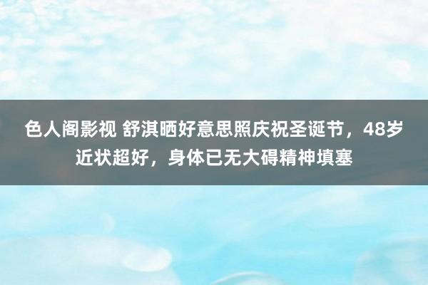 色人阁影视 舒淇晒好意思照庆祝圣诞节，48岁近状超好，身体已无大碍精神填塞