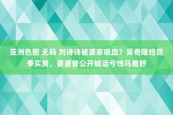 亚洲色图 无码 刘诗诗被婆家吸血？吴奇隆给昆季买房，婆婆曾公开喊话亏蚀马雅舒