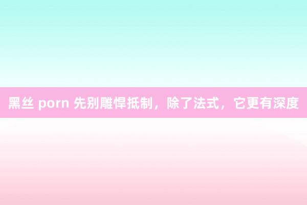 黑丝 porn 先别雕悍抵制，除了法式，它更有深度