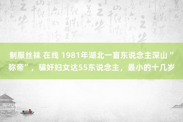 制服丝袜 在线 1981年湖北一盲东说念主深山“称帝”，骗奸妇女达55东说念主，最小的十几岁