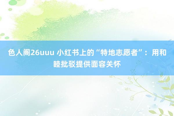 色人阁26uuu 小红书上的“特地志愿者”：用和睦批驳提供面容关怀