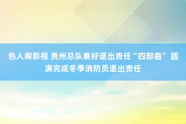 色人阁影视 贵州总队奏好退出责任“四部曲” 圆满完成冬季消防员退出责任
