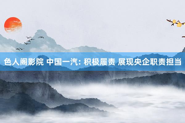 色人阁影院 中国一汽: 积极履责 展现央企职责担当