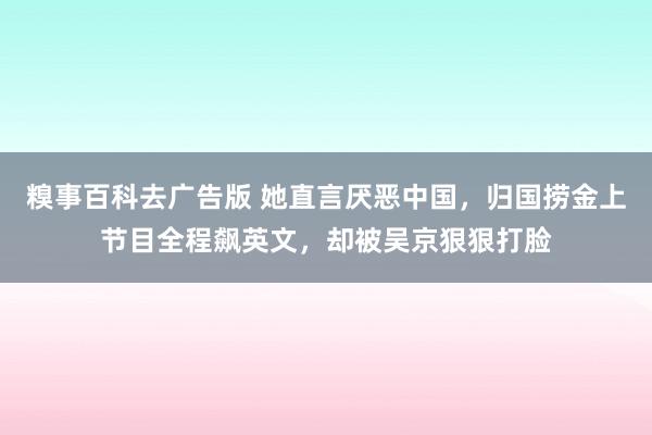 糗事百科去广告版 她直言厌恶中国，归国捞金上节目全程飙英文，却被吴京狠狠打脸