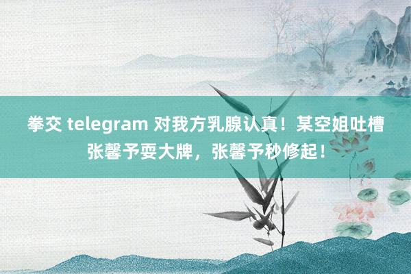 拳交 telegram 对我方乳腺认真！某空姐吐槽张馨予耍大牌，张馨予秒修起！