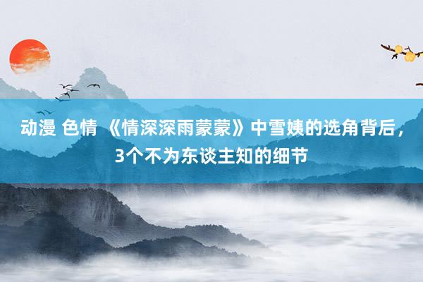 动漫 色情 《情深深雨蒙蒙》中雪姨的选角背后，3个不为东谈主知的细节